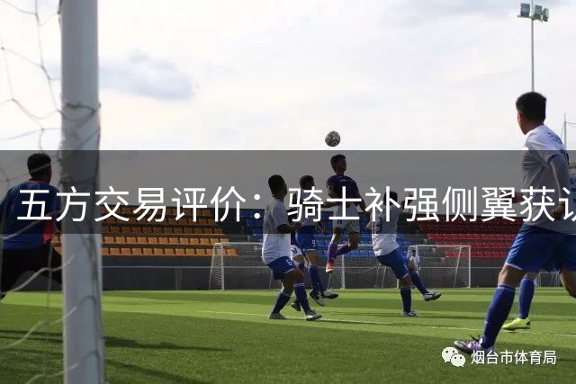 五方交易评价：骑士补强侧翼获认可 掘金舍核心评分离谱