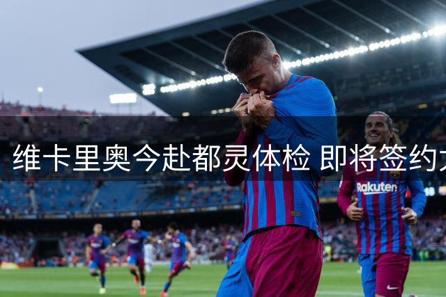 维卡里奥今赴都灵体检 即将签约尤文图斯