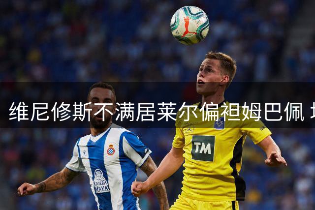 维尼修斯不满居莱尔偏袒姆巴佩 场边爆出多个趣味瞬间